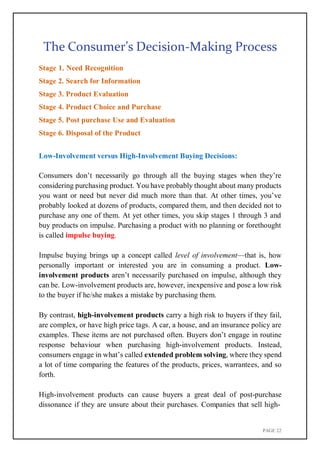 PAGE 22
The Consumer’s Decision-Making Process
Stage 1. Need Recognition
Stage 2. Search for Information
Stage 3. Product Evaluation
Stage 4. Product Choice and Purchase
Stage 5. Post purchase Use and Evaluation
Stage 6. Disposal of the Product
Low-Involvement versus High-Involvement Buying Decisions:
Consumers don’t necessarily go through all the buying stages when they’re
considering purchasing product. You have probably thought about many products
you want or need but never did much more than that. At other times, you’ve
probably looked at dozens of products, compared them, and then decided not to
purchase any one of them. At yet other times, you skip stages 1 through 3 and
buy products on impulse. Purchasing a product with no planning or forethought
is called impulse buying.
Impulse buying brings up a concept called level of involvement—that is, how
personally important or interested you are in consuming a product. Low-
involvement products aren’t necessarily purchased on impulse, although they
can be. Low-involvement products are, however, inexpensive and pose a low risk
to the buyer if he/she makes a mistake by purchasing them.
By contrast, high-involvement products carry a high risk to buyers if they fail,
are complex, or have high price tags. A car, a house, and an insurance policy are
examples. These items are not purchased often. Buyers don’t engage in routine
response behaviour when purchasing high-involvement products. Instead,
consumers engage in what’s called extended problem solving, where they spend
a lot of time comparing the features of the products, prices, warrantees, and so
forth.
High-involvement products can cause buyers a great deal of post-purchase
dissonance if they are unsure about their purchases. Companies that sell high-
 