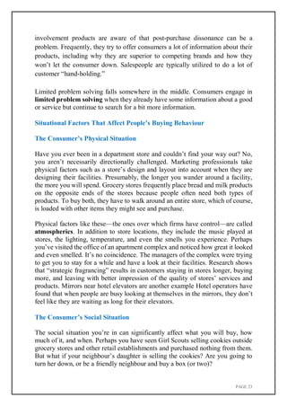 PAGE 23
involvement products are aware of that post-purchase dissonance can be a
problem. Frequently, they try to offer consumers a lot of information about their
products, including why they are superior to competing brands and how they
won’t let the consumer down. Salespeople are typically utilized to do a lot of
customer “hand-holding.”
Limited problem solving falls somewhere in the middle. Consumers engage in
limited problem solving when they already have some information about a good
or service but continue to search for a bit more information.
Situational Factors That Affect People’s Buying Behaviour
The Consumer’s Physical Situation
Have you ever been in a department store and couldn’t find your way out? No,
you aren’t necessarily directionally challenged. Marketing professionals take
physical factors such as a store’s design and layout into account when they are
designing their facilities. Presumably, the longer you wander around a facility,
the more you will spend. Grocery stores frequently place bread and milk products
on the opposite ends of the stores because people often need both types of
products. To buy both, they have to walk around an entire store, which of course,
is loaded with other items they might see and purchase.
Physical factors like these—the ones over which firms have control—are called
atmospherics. In addition to store locations, they include the music played at
stores, the lighting, temperature, and even the smells you experience. Perhaps
you’ve visited the office of an apartment complex and noticed how great it looked
and even smelled. It’s no coincidence. The managers of the complex were trying
to get you to stay for a while and have a look at their facilities. Research shows
that “strategic fragrancing” results in customers staying in stores longer, buying
more, and leaving with better impression of the quality of stores’ services and
products. Mirrors near hotel elevators are another example Hotel operators have
found that when people are busy looking at themselves in the mirrors, they don’t
feel like they are waiting as long for their elevators.
The Consumer’s Social Situation
The social situation you’re in can significantly affect what you will buy, how
much of it, and when. Perhaps you have seen Girl Scouts selling cookies outside
grocery stores and other retail establishments and purchased nothing from them.
But what if your neighbour’s daughter is selling the cookies? Are you going to
turn her down, or be a friendly neighbour and buy a box (or two)?
 