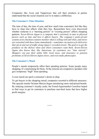 PAGE 24
Companies like Avon and Tupperware that sell their products at parties
understand that the social situation you’re in makes a difference.
The Consumer’s Time Situation
The time of day, the time of year, and how much time consumers feel like they
have to shop also affects what they buy. Researchers have even discovered
whether someone is a “morning person” or “evening person” affects shopping
patterns. Seven-Eleven Japan is a company that’s extremely in tune to physical
factors such as time and how it affects buyers. The company’s point-of-sale
systems at its checkout counters monitor what is selling well and when, and stores
are restocked with those items immediately—sometimes via motorcycle deliveries
that zip in and out of traffic along Japan’s crowded streets. The goal is to get the
products on the shelves when and where consumers want them. Seven-Eleven
Japan also knows that, like Americans, its customers are “time starved.”
Shoppers can pay their utility bills, local taxes, and insurance or pension
premiums at Seven-Eleven Japan stores, and even make photocopies.
The Consumer’s Mood
People’s moods temporarily affect their spending patterns. Some people enjoy
shopping. It’s entertaining for them. At the extreme are compulsive spenders who
get a temporary “high” from spending.
A sour mood can spoil a consumer’s desire to shop.
To get buyers in the shopping mood, companies resorted to different measures.
The upscale retailer Neiman Marcus began introducing more mid-priced brands.
By studying customer’s loyalty cards, the French hypermarket Carrefour hoped
to find ways to get its customers to purchase non-food items that have higher
profit margins.
*****
 