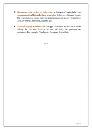 PAGE 26
3. Dissonance reducing buying behaviour: In this type of buying behaviour
consumers are highly involved due to very few differences between brands.
The consumer only cannot make the purchase decision alone. For example:
Gold jewelleries, Furniture, durables etc.
4. Habitual buying behaviour: In this type consumers are less involved in
making the purchase decision because the daily use products are
considered. For example: Toothpaste, detergent, Hair oil etc.
*****
 
