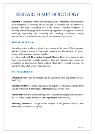 PAGE 28
RESEARCH METHODOLOGY
Research is a systematic method of finding solutions to problems. It is essentially
an investigation, a recording and an analysis of evidence for the purpose of
gaining knowledge. According to Clifford woody, “research comprises of
defining and redefining problem, formulating hypothesis or suggested solutions,
collecting, organizing and evaluating data, reaching conclusions, testing
conclusions to determine whether they fit the formulated hypothesis”.
RESEARCH DESIGN:
According to this study investigation was conducted for some definite purpose
with the help of a structural & personal Interview and Questionnaire to gather
primary information as much as possible.
My study deals with Descriptive Research Design. Descriptive research, also
known as statistical research, describes data and characteristics about the
population or phenomenon being studied. Descriptive research answers the
questions who, what, where, when and how.
SAMPLING DESIGN:
Sampling Frame: The respondents are the customers from Big Bazaar, Bokaro
Steel City.
Sampling Method: A sample design is a finite plan for obtaining a sample from
a given population. Convenience sampling is used for this study.
Sample Size: Number of the sampling units selected from the population is called
the size of the sample. Sample of 100 respondents were obtained.
Sampling Procedure: The procedure adopted in the present study is non-
probability convenience sampling.
 