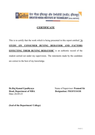 PAGE 2
CERTIFICATE
This is to certify that the work which is being presented in this report entitled “A
STUDY ON CONSUMER BUYING BEHAVIOR AND FACTORS
EFFECTING THEIR BUYING BEHAVIOR” is an authentic record of the
student carried out under my supervision. The statements made by the candidate
are correct to the best of my knowledge.
Dr.Raj Kamal Upadhyaya Name of Supervisor: Pramod Sir
Head, Department of MBA Designation: PROFESSOR
Date:-26-05-23
(Seal of the Department/ College)
 