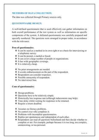 PAGE 29
METHODS OF DATA COLLECTION:
The data was collected through Primary sources only.
QUESTIONNAIRE DESIGN:
A well-defined questionnaire that is used effectively can gather information on
both overall performance of the test system as well as information on specific
components of the system. A defeated questionnaire was carefully prepared and
specially numbered. The questions were arranged in proper order, in accordance
with the relevance.
Pros of questionnaire:
 It can be used as a method in its own right or as a basis for interviewing or
a telephonic survey.
 It can be posted, e-mailed or faxed.
 It can cover a large number of people or organizations.
 It has wide geographic coverage.
 It is relatively cheap.
 No prior arrangements are needed.
 It avoids embarrassment on the part of the respondent.
 Respondent can consider responses.
 Possible anonymity of respondent.
 No interviewer bias.
Cons of questionnaire:
 Design problems.
 Questions have to be relatively simple.
 Historically low response rate (although inducements may help).
 Time delay whilst waiting for responses to be returned.
 Require a return deadline.
 Assumes no literacy problems.
 No control over who completes it.
 Problems with incomplete questionnaires.
 Replies not spontaneous and independent of each other.
 Respondent can read all questions beforehand and then decide whether to
complete or not. For example, perhaps because it is too long, too complex,
uninteresting, or too personal.
 