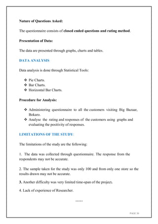 PAGE 30
Nature of Questions Asked:
The questionnaire consists of closed ended questions and rating method.
Presentation of Data:
The data are presented through graphs, charts and tables.
DATA ANALYSIS
Data analysis is done through Statistical Tools:
 Pie Charts.
 Bar Charts.
 Horizontal Bar Charts.
Procedure for Analysis:
 Administering questionnaire to all the customers visiting Big Bazaar,
Bokaro.
 Analyse the rating and responses of the customers using graphs and
evaluating the positivity of responses.
LIMITATIONS OF THE STUDY:
The limitations of the study are the following:
1. The data was collected through questionnaire. The response from the
respondents may not be accurate.
2. The sample taken for the study was only 100 and from only one store so the
results drawn may not be accurate.
3. Another difficulty was very limited time-span of the project.
4. Lack of experience of Researcher.
*****
 