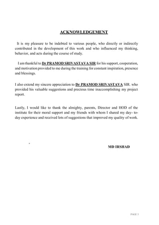 PAGE 3
ACKNOWLEDGEMENT
It is my pleasure to be indebted to various people, who directly or indirectly
contributed in the development of this work and who influenced my thinking,
behavior, and acts during the course of study.
I am thankful to Dr PRAMOD SRIVASTAVA SIR for his support, cooperation,
and motivation provided to me during the training for constant inspiration, presence
and blessings.
I also extend my sincere appreciation to Dr PRAMOD SRIVASTAVA SIR. who
provided his valuable suggestions and precious time inaccomplishing my project
report.
Lastly, I would like to thank the almighty, parents, Director and HOD of the
institute for their moral support and my friends with whom I shared my day- to-
day experience and received lots of suggestions that improved my quality of work.
.
MD IRSHAD
 