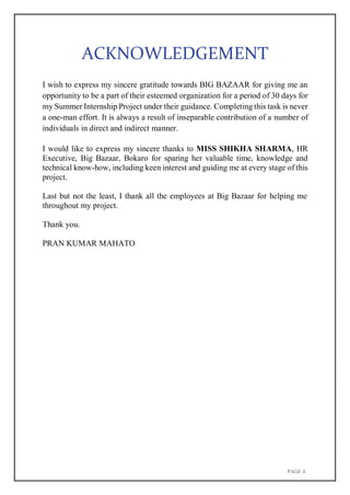 PAGE 4
ACKNOWLEDGEMENT
I wish to express my sincere gratitude towards BIG BAZAAR for giving me an
opportunity to be a part of their esteemed organization for a period of 30 days for
my Summer Internship Project under their guidance. Completing this task is never
a one-man effort. It is always a result of inseparable contribution of a number of
individuals in direct and indirect manner.
I would like to express my sincere thanks to MISS SHIKHA SHARMA, HR
Executive, Big Bazaar, Bokaro for sparing her valuable time, knowledge and
technical know-how, including keen interest and guiding me at every stage of this
project.
Last but not the least, I thank all the employees at Big Bazaar for helping me
throughout my project.
Thank you.
PRAN KUMAR MAHATO
 