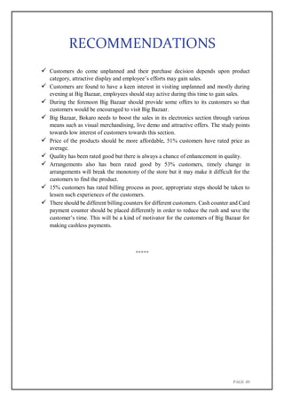 PAGE 49
RECOMMENDATIONS
 Customers do come unplanned and their purchase decision depends upon product
category, attractive display and employee’s efforts may gain sales.
 Customers are found to have a keen interest in visiting unplanned and mostly during
evening at Big Bazaar, employees should stay active during this time to gain sales.
 During the forenoon Big Bazaar should provide some offers to its customers so that
customers would be encouraged to visit Big Bazaar.
 Big Bazaar, Bokaro needs to boost the sales in its electronics section through various
means such as visual merchandising, live demo and attractive offers. The study points
towards low interest of customers towards this section.
 Price of the products should be more affordable, 51% customers have rated price as
average.
 Quality has been rated good but there is always a chance of enhancement in quality.
 Arrangements also has been rated good by 53% customers, timely change in
arrangements will break the monotony of the store but it may make it difficult for the
customers to find the product.
 15% customers has rated billing process as poor, appropriate steps should be taken to
lessen such experiences of the customers.
 There should be different billing counters for different customers. Cash counter and Card
payment counter should be placed differently in order to reduce the rush and save the
customer’s time. This will be a kind of motivator for the customers of Big Bazaar for
making cashless payments.
*****
 