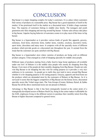 PAGE 51
CONCLUSION
Big bazaar is a major shopping complex for today’s customers. It is a place where customers
find variety of products at a reasonable price. Big bazaar has a good reputation of itself in the
market. It has positioned itself in the market as a discounted store. It holds a huge customer
base. The majority of customers belong to middle class family. The teenagers and youth
generation also likes shopping and moving around big bazaar. Volume sales always take place
in big bazaar. Impulse buying behavior of customers comes in to play most of the times in big
bazaar.
Big bazaar is a hypermarket as it provides various kinds of goods like apparels, grocery,
stationary, food items, electronic items, leather items, watches, crockery, decorative items,
sport items, chocolates and many more. It competes with all the specialty stores of different
products which provide goods at a discounted rate throughout the year. It seemed from the
study that the customers are quite satisfied with Big Bazaar.
Big bazaar is a hypermarket store where varieties of products are being sold on different
product category. It has emerged as a hub of shopping specially for middle class people.
Different types of products starting from a baby food to large home appliances all available
under one roof. At Bokaro it is the middle class people who mostly do shopping from Big
Bazaar. Even most of the people do their monthly shopping from Big Bazaar. People not only
visit Big Bazaar to do shopping but also visit for outing purpose as it provides a very nice
ambience to its customers. As people go to malls they just tend to move around Big Bazaar
whether it is for shopping purpose or for outing purpose. Grocery, apparels and food items are
the products which are demanded most by the customers of Bokaro at Big Bazaar. As it is
surveyed it seems that the biggest competitors of Big Bazaar are the kirana stores, discounted
specialty stores like Vishal mega mart, The Tata Groups (Croma), Reliance Retail, & Sabka
Bazaar but all the above mentioned stores are not present in Bokaro.
Advantage to Big Bazaar is that it has been strategically located at the center point of a
strategically developed sectors of Bokaro Steel City, being in the center makes it affordable for
the SAIL employees living in the different sectors to purchase their monthly ration from Big
Bazaar at higher discounts compared to general stores.
*****
 