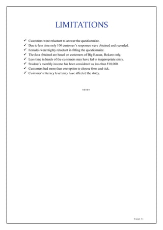 PAGE 53
LIMITATIONS
 Customers were reluctant to answer the questionnaire.
 Due to less time only 100 customer’s responses were obtained and recorded.
 Females were highly reluctant in filling the questionnaire.
 The data obtained are based on customers of Big Bazaar, Bokaro only.
 Less time in hands of the customers may have led to inappropriate entry.
 Student’s monthly income has been considered as less than ₹10,000.
 Customers had more than one option to choose form and tick.
 Customer’s literacy level may have affected the study.
*****
 