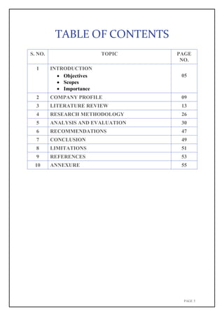 PAGE 5
TABLE OF CONTENTS
S. NO. TOPIC PAGE
NO.
1 INTRODUCTION
 Objectives
 Scopes
 Importance
05
2 COMPANY PROFILE 09
3 LITERATURE REVIEW 13
4 RESEARCH METHODOLOGY 26
5 ANALYSIS AND EVALUATION 30
6 RECOMMENDATIONS 47
7 CONCLUSION 49
8 LIMITATIONS 51
9 REFERENCES 53
10 ANNEXURE 55
 
