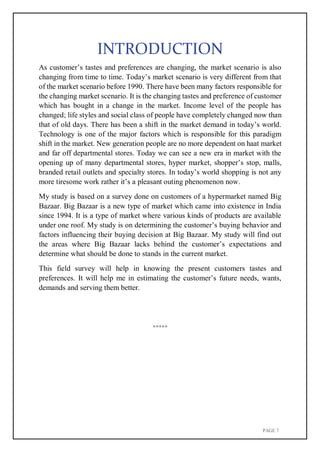 PAGE 7
INTRODUCTION
As customer’s tastes and preferences are changing, the market scenario is also
changing from time to time. Today’s market scenario is very different from that
of the market scenario before 1990. There have been many factors responsible for
the changing market scenario. It is the changing tastes and preference of customer
which has bought in a change in the market. Income level of the people has
changed; life styles and social class of people have completely changed now than
that of old days. There has been a shift in the market demand in today’s world.
Technology is one of the major factors which is responsible for this paradigm
shift in the market. New generation people are no more dependent on haat market
and far off departmental stores. Today we can see a new era in market with the
opening up of many departmental stores, hyper market, shopper’s stop, malls,
branded retail outlets and specialty stores. In today’s world shopping is not any
more tiresome work rather it’s a pleasant outing phenomenon now.
My study is based on a survey done on customers of a hypermarket named Big
Bazaar. Big Bazaar is a new type of market which came into existence in India
since 1994. It is a type of market where various kinds of products are available
under one roof. My study is on determining the customer’s buying behavior and
factors influencing their buying decision at Big Bazaar. My study will find out
the areas where Big Bazaar lacks behind the customer’s expectations and
determine what should be done to stands in the current market.
This field survey will help in knowing the present customers tastes and
preferences. It will help me in estimating the customer’s future needs, wants,
demands and serving them better.
*****
 