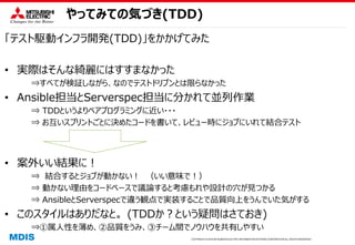 COPYRIGHT © 2016 MITSUBISHI ELECTRIC INFORMATION SYSTEMS CORPORATION ALL RIGHTS RESERVED
やってみての気づき(TDD)
「テスト駆動インフラ開発(TDD)」をかかげてみた
• 実際はそんな綺麗にはすすまなかった
⇒すべてが検証しながら、なのでテストドリブンとは限らなかった
• Ansible担当とServerspec担当に分かれて並列作業
⇒ TDDというよりペアプログラミングに近い・・・
⇒ お互いスプリントごとに決めたコードを書いて、レビュー時にジョブにいれて結合テスト
• 案外いい結果に！
⇒ 結合するとジョブが動かない！ （いい意味で！）
⇒ 動かない理由をコードベースで議論すると考慮もれや設計の穴が見つかる
⇒ AnsibleとServerspecで違う観点で実装することで品質向上をうんでいた気がする
• このスタイルはありだなと。 (TDDか？という疑問はさておき)
⇒①属人性を薄め、②品質をうみ、③チーム間でノウハウを共有しやすい
 