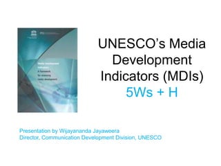 UNESCO’s Media
Development
Indicators (MDIs)
5Ws + H
Presentation by Wijayananda Jayaweera
Director, Communication Development Division, UNESCO
 