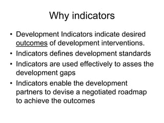 Why indicators
• Development Indicators indicate desired
outcomes of development interventions.
• Indicators defines development standards
• Indicators are used effectively to asses the
development gaps
• Indicators enable the development
partners to devise a negotiated roadmap
to achieve the outcomes
 