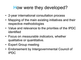How were they developed?
• 2-year international consultation process
• Mapping of the main existing initiatives and their
respective methodologies
• Value and relevance to the priorities of the IPDC
identified
• Focus on measurable indicators, whether
qualitative or quantitative.
• Expert Group meeting
• Endorsement by Intergovernmental Council of
IPDC
 