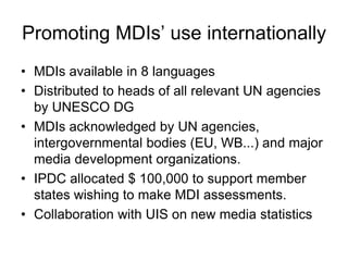 Promoting MDIs’ use internationally
• MDIs available in 8 languages
• Distributed to heads of all relevant UN agencies
by UNESCO DG
• MDIs acknowledged by UN agencies,
intergovernmental bodies (EU, WB...) and major
media development organizations.
• IPDC allocated $ 100,000 to support member
states wishing to make MDI assessments.
• Collaboration with UIS on new media statistics
 