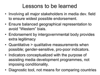 Lessons to be learned
• Involving all major stakeholders in media dev. field
to ensure widest possible endorsement.
• Ensure balanced geographical representation to
avoid “Western” biais.
• Endorsement by intergovernmental body provides
extra legitimacy
• Quantitative > qualitative measurements when
possible; gender-sensitive, pro-poor indicators.
• Indicators conceptualized with the purpose of
assisting media development programmes, not
imposing conditionality.
• Diagnostic tool, not means for comparing countries
 