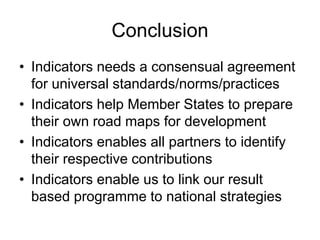 Conclusion
• Indicators needs a consensual agreement
for universal standards/norms/practices
• Indicators help Member States to prepare
their own road maps for development
• Indicators enables all partners to identify
their respective contributions
• Indicators enable us to link our result
based programme to national strategies
 