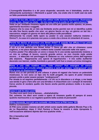 L’iconografia bizantina è a dir poco stupenda; secondo me è bistrattata, anche se
ultimamente aumentano i riferimenti a quest’ arte, ma credo che in molti casi sia solo
un fatto puramente stilistico.

Chi visita il tuo sito, scopre subito che utilizzi molte tecniche espressive: illustrazioni,
canvas, toys, disegni su skate… da che cosa nasce la scelta di non specializzarsi?
Vedo un po’ limitante rimanere legato ad uno stile per questo molto spesso, se posso,
sperimento tecniche e soggetti.
Capisco che la cosa da un lato sia limitante anche perché non mi si identifica subito
ma alla fine faccio quello che amo: un giorno faccio un toy, un giorno un bel bio -
meccanico; magari un giorno mi darò alla pittura sulle porcellane.
Ultimamente ho creato delle opere su poster in una session notturna insieme a
Omino71, la cosa mi è piaciuta non poco e credo che a breve mi cimenterò di nuovo.

Perché hai deciso di diventare uno Street Artist? E quando hai diffuso il tuo primo
poster in strada ? Quali sono le tappe del tuo cammino?
E chi si è mai definito uno Street Artist ?! Sono gli altri che mi chiamano come
vogliono, a me piace dipingere e mettere tante cosette nascoste nelle mie opere…
Il primo poster l’ho attaccato un anno e mezzo fa in una serata spensierata insieme a
un mio ex collega di lavoro, nonché grande amico; se non ricordo male esiste
ancora… è attaccato nel parcheggio di Ostiense su una colonna prima dell’ingresso
alla stazione. Rappresenta una specie di logo/marchio - il mio solito bullterrier
decorato con banner, matite, bombole e pennelli, tutti fusi a creare un’unica immagine.

Roma è una città ricettiva verso l’arte urbana? Può emergere ed entrare
definitivamente nel circuito artistico cittadino o sarà per sempre “underground” (non
che la cosa mi dispiacerebbe …) ?
Roma vive un bel periodo di arte urbana: è pieno di ragazzi che hanno un potenziale
mostruoso. Io non sono un tipo che fa molti progetti, ma spero di poter rimanere
sempre umile e poter essere sempre “underground”.
Per strada io mi esprimo perfettamente: c’è chi va in discoteca e si sfoga, a me basta
usa serata in giro a fare arte con una birretta e 4 chiacchiere con i compari di merende.
Cerco anche di vendere quello che faccio anche perché produco molto e la casa è
piccola.

Come ti vedi fra dieci anni?
Tra dieci anni sarò ricco e famoso….ahahahahahha
Dai, scherzo, tra dieci anni credo e spero di rimanere quello di sempre di avere
qualche marmocchio a cui regalare qualche bella scatola di pennarelli!

Ultima domanda, ma è più una curiosità: che ci facevi al Pitti Uomo ’09?
Delfino curiosooooo !
Al Pitti sono andato insieme ad altri artisti come ospite della galleria Mondo Pop e XL
de La Repubblica; dopo il Vinil Factory a Roma la mostra è stata riproposta lì,
nell’occasione abbiamo dipinto dal vivo qualche vinile …

Dio vi benedica tutti
Mr Klevra
 