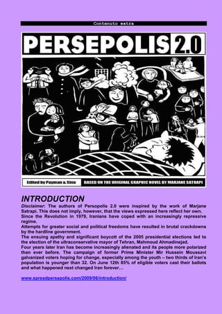 Contenuto extra




INTRODUCTION
Disclaimer: The authors of Persopolis 2.0 were inspired by the work of Marjane
Satrapi. This does not imply, however, that the views expressed here reflect her own.
Since the Revolution in 1979, Iranians have coped with an increasingly repressive
regime.
Attempts for greater social and political freedoms have resulted in brutal crackdowns
by the hardline government.
The ensuing apathy and significant boycott of the 2005 presidential elections led to
the election of the ultraconservative mayor of Tehran, Mahmoud Ahmadinejad.
Four years later Iran has become increasingly alienated and its people more polarized
than ever before. The campaign of former Prime Minister Mir Hussein Moussavi
galvanized voters hoping for change, especially among the youth – two thirds of Iran’s
population is younger than 32. On June 12th 85% of eligible voters cast their ballots
and what happened next changed Iran forever…

www.spreadpersepolis.com/2009/06/introduction/
 
