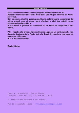 Buona lettura

Ecco a voi la seconda uscita del progetto MadeinItaly Poster Art .
Abbiamo mantenuto lo schema Nord-Sud: Gec-Art per il Nord e Mr Klevra
per il Sud.
Non so quanto sia utile questo progetto ma, data la buona accoglienza del
primo e-book non ci siamo persi d’animo e altri due artisti hanno
accettato di parlare di loro.
A voi lettori il giudizio sui contenuti; io mi limito ad augurarvi buona
lettura.

P.S. : rispetto alla prima edizione abbiamo aggiunto un contenuto che non
riguarda direttamente la Poster Art o la Street Art ma che a mio parere è
un dovere diffondere.
Non vi anticipo null’altro …



Dario Ujetto




Testo e interviste : Dario Ujetto
Impaginazione, editing : Elena Belliardi

Si ringraziano Gec-Art e Mr Klevra.

Per il contenuto extra - www.spreadpersepolis.com
 
