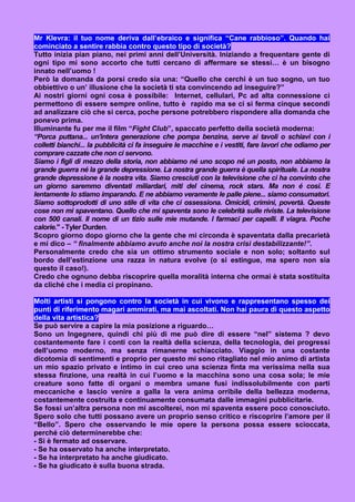 Mr Klevra: il tuo nome deriva dall’ebraico e significa “Cane rabbioso”. Quando hai
cominciato a sentire rabbia contro questo tipo di società?
Tutto inizia pian piano, nei primi anni dell’Università. Iniziando a frequentare gente di
ogni tipo mi sono accorto che tutti cercano di affermare se stessi… è un bisogno
innato nell’uomo !
Però la domanda da porsi credo sia una: “Quello che cerchi è un tuo sogno, un tuo
obbiettivo o un’ illusione che la società ti sta convincendo ad inseguire?”
Ai nostri giorni ogni cosa è possibile: Internet, cellulari, Pc ad alta connessione ci
permettono di essere sempre online, tutto è rapido ma se ci si ferma cinque secondi
ad analizzare ciò che si cerca, poche persone potrebbero rispondere alla domanda che
ponevo prima.
Illuminante fu per me il film “Fight Club”, spaccato perfetto della società moderna:
“Porca puttana... un'intera generazione che pompa benzina, serve ai tavoli o schiavi con i
colletti bianchi... la pubblicità ci fa inseguire le macchine e i vestiti, fare lavori che odiamo per
comprare cazzate che non ci servono.
Siamo i figli di mezzo della storia, non abbiamo né uno scopo né un posto, non abbiamo la
grande guerra né la grande depressione. La nostra grande guerra è quella spirituale. La nostra
grande depressione è la nostra vita. Siamo cresciuti con la televisione che ci ha convinto che
un giorno saremmo diventati miliardari, miti del cinema, rock stars. Ma non é cosi. E
lentamente lo stiamo imparando. E ne abbiamo veramente le palle piene... siamo consumatori.
Siamo sottoprodotti di uno stile di vita che ci ossessiona. Omicidi, crimini, povertà. Queste
cose non mi spaventano. Quello che mi spaventa sono le celebrità sulle riviste. La televisione
con 500 canali. Il nome di un tizio sulle mie mutande. I farmaci per capelli. Il viagra. Poche
calorie." - Tyler Durden.
Scopro giorno dopo giorno che la gente che mi circonda è spaventata dalla precarietà
e mi dico – “ finalmente abbiamo avuto anche noi la nostra crisi destabilizzante!”.
Personalmente credo che sia un ottimo strumento sociale e non solo; soltanto sul
bordo dell’estinzione una razza in natura evolve (o si estingue, ma spero non sia
questo il caso!).
Credo che ognuno debba riscoprire quella moralità interna che ormai è stata sostituita
da cliché che i media ci propinano.

Molti artisti si pongono contro la società in cui vivono e rappresentano spesso dei
punti di riferimento magari ammirati, ma mai ascoltati. Non hai paura di questo aspetto
della vita artistica?
Se può servire a capire la mia posizione a riguardo…
Sono un Ingegnere, quindi chi più di me può dire di essere “nel” sistema ? devo
costantemente fare i conti con la realtà della scienza, della tecnologia, dei progressi
dell’uomo moderno, ma senza rimanerne schiacciato. Viaggio in una costante
dicotomia di sentimenti e proprio per questo mi sono ritagliato nel mio animo di artista
un mio spazio privato e intimo in cui creo una scienza finta ma verissima nella sua
stessa finzione, una realtà in cui l’uomo e la macchina sono una cosa sola; le mie
creature sono fatte di organi o membra umane fusi indissolubilmente con parti
meccaniche e lascio venire a galla la vera anima orribile della bellezza moderna,
costantemente costruita e continuamente consumata dalle immagini pubblicitarie.
Se fossi un’altra persona non mi ascolterei, non mi spaventa essere poco conosciuto.
Spero solo che tutti possano avere un proprio senso critico e riscoprire l’amore per il
“Bello”. Spero che osservando le mie opere la persona possa essere scioccata,
perché ciò determinerebbe che:
- Si è fermato ad osservare.
- Se ha osservato ha anche interpretato.
- Se ha interpretato ha anche giudicato.
- Se ha giudicato è sulla buona strada.
 