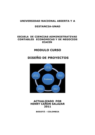 UNIVERSIDAD NACIONAL ABIERTA Y A
DISTANCIA-UNAD

ESCUELA DE CIENCIAS ADMINISTRATIVAS
CONTABLES ECONOMICAS Y DE NEGOCIOS
ECACEN

MODULO CURSO
DISEÑO DE PROYECTOS

ACTUALIZADO POR
HENRY CAÑON SALAZAR
2011
BOGOTÁ – COLOMBIA

 