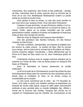 métonymies, des anaphores, des thèses et des antithèses : paroles
de Dieu, transcrites dans le verbe, gravées dans la mémoire par la
force de la voix d'un Abdelbasset Abdessamad récitant La parole
sainte qui envahit et pénètre l'âme.
Vous perdez le sens du temps. La rose des vents semble ne
pas vous servir pour quelque chose. Vous êtes dans l'intemporel.
L'espace n'a pas de limites, n'a pas d'horizons visibles à l'œil nu.
Le passé et le futur se confondent en un présent du texte lu, dit,
chanté, médité, appris en sa propre musicalité que les érudits
grammairiens arabes, andalous et perses ont longtemps et beaucoup
étudié et tenté d'en élucider les secrets.
Mais les voies du Seigneur sont toujours impénétrables !
Une des grandeurs des Saintes Écritures. Un des fameux
miracles du Saint Coran.
Une des révélations, intemporelles, qui traverse et englobe tous
les recoins du vaste univers : la création de Dieu. Elle ne connaît
qu'un temps, dont le début est le moment de la Révélation de l'Islam,
comme troisième religion monothéiste, à Sidna Mohammed que la
Prière et le Salut de Dieu soient sur lui, dans l'historique grotte de
Hira.
L'intemporel continue avec le voyage nocturne entrepris par le
prophète sur l'ordre de Dieu à dos du Buraq jusqu'à la mosquée d'Al
Aqsa, en Palestine.
Ainsi, la fascination et l'amour deviennent un souffle
d'adoration.
La foi et la quête de la Connaissance ouvrent les portes les plus
hermétiquement closes dans les moments les plus escomptés par les
Soufis dans la méditation en Dieu, en sa divinité unique et
incontestable par le croyant.
La voie suivie commence par le texte : les 114 Sourates du
Coran. Une visite ou plutôt une visitation poétique et prophétique qui
tenterait de rendre cette beauté unique et cette valeur extrêmement
profonde et plus sensible dans un monde intelligible, figé, difficile à
cerner par le commun des mortels, l'exégèse des ulémas qui ne
voyaient et n'expliquaient que les interdits, les récompenses et les
 
