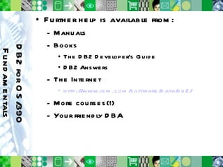 Further help is available from: Manuals Books The DB2 Developer’s Guide DB2 Answers The Internet http://www.ibm.com/software/data/db2/ More courses(!) Your friendly DBA DB2 for OS/390 Fundamentals 