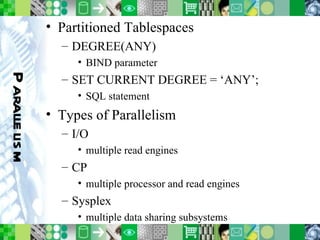 Parallelism Partitioned Tablespaces DEGREE(ANY) BIND parameter SET CURRENT DEGREE = ‘ANY’; SQL statement Types of Parallelism I/O multiple read engines CP multiple processor and read engines Sysplex multiple data sharing subsystems 