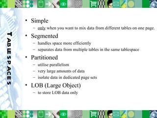 Tablespaces Simple only  when you want to mix data from different tables on one page. Segmented handles space more efficiently separates data from multiple tables in the same tablespace Partitioned utilise parallelism very large amounts of data isolate data in dedicated page sets LOB (Large Object) to store LOB data only 