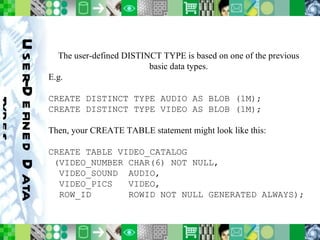 User-Defined Data types The user-defined DISTINCT TYPE is based on one of the previous basic data types. E.g. CREATE DISTINCT TYPE AUDIO AS BLOB (1M); CREATE DISTINCT TYPE VIDEO AS BLOB (1M); Then, your CREATE TABLE statement might look like this: CREATE TABLE VIDEO_CATALOG (VIDEO_NUMBER CHAR(6) NOT NULL, VIDEO_SOUND  AUDIO, VIDEO_PICS  VIDEO, ROW_ID  ROWID NOT NULL GENERATED ALWAYS); 