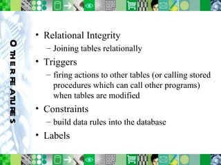 Other features Relational Integrity Joining tables relationally Triggers firing actions to other tables (or calling stored procedures which can call other programs) when tables are modified Constraints build data rules into the database Labels 