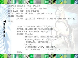 Triggers CREATE TRIGGER UPD_SALARY BEFORE UPDATE OF SALARY ON EMP  FOR EACH ROW MODE DB2SQL WHEN (NEW.SALARY>(OLD.SALARY*1.5)) BEGIN ATOMIC SIGNAL SQLSTATE ‘75001’ (‘Raise exceeds 50%’); END; CREATE TRIGGER RISK.GRT_DEL AFTER DELETE ON RISK.GENERIC  FOR EACH ROW MODE DB2SQL BEGIN ATOMIC INSERT INTO RISK.AUDIT_TRAIL (TABLE_NAME, ACTION, GRT,    GRTNAME, GRTDESC) VALUES ('GENERIC','D', OLD.GRT,   OLD.GRTNAME, OLD.GRTDESC); END;  