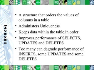 Indexes A structure that orders the values of columns in a table Administers Uniqueness Keeps data within the table in order Improves performance of SELECTS, UPDATES and DELETES Too many can degrade performance of INSERTS, some UPDATES and some DELETES 