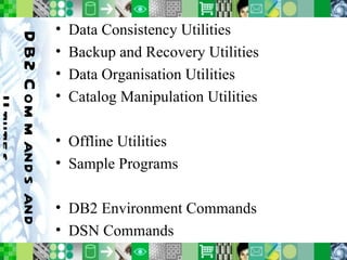 DB2 Commands and Utilities Data Consistency Utilities Backup and Recovery Utilities Data Organisation Utilities Catalog Manipulation Utilities Offline Utilities Sample Programs DB2 Environment Commands DSN Commands 