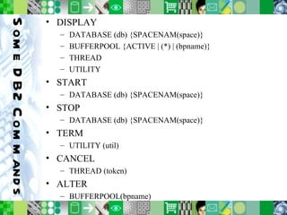 Some DB2 Commands DISPLAY DATABASE (db) {SPACENAM(space)} BUFFERPOOL {ACTIVE | (*) | (bpname)} THREAD UTILITY START DATABASE (db) {SPACENAM(space)} STOP DATABASE (db) {SPACENAM(space)} TERM UTILITY (util) CANCEL THREAD (token) ALTER BUFFERPOOL(bpname) 