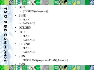 TSO DB2 Commands DSN  {SYSTEM(subsystem)} BIND PLAN PACKAGE DCLGEN FREE PLAN PACKAGE REBIND PLAN PACKAGE RUN PROGRAM (progname) PLAN(planname) END 
