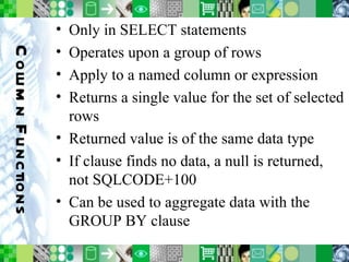 Column Functions Only in SELECT statements Operates upon a group of rows Apply to a named column or expression Returns a single value for the set of selected rows Returned value is of the same data type If clause finds no data, a null is returned, not SQLCODE+100 Can be used to aggregate data with the GROUP BY clause 