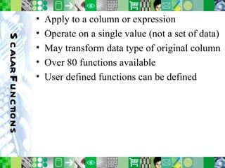 Scalar Functions Apply to a column or expression Operate on a single value (not a set of data) May transform data type of original column Over 80 functions available User defined functions can be defined 