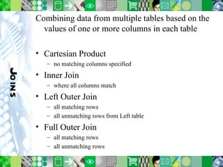 Joins Combining data from multiple tables based on the values of one or more columns in each table Cartesian Product no matching columns specified Inner Join where all columns match Left Outer Join all matching rows all unmatching rows from Left table Full Outer Join all matching rows all unmatching rows 