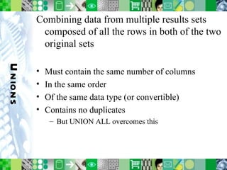 Unions Combining data from multiple results sets composed of all the rows in both of the two original sets Must contain the same number of columns In the same order Of the same data type (or convertible) Contains no duplicates But UNION ALL overcomes this 