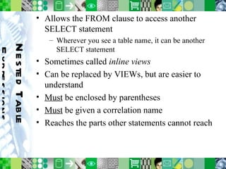 Nested Table Expressions Allows the FROM clause to access another SELECT statement Wherever you see a table name, it can be another SELECT statement Sometimes called  inline views Can be replaced by VIEWs, but are easier to understand Must  be enclosed by parentheses Must  be given a correlation name Reaches the parts other statements cannot reach 