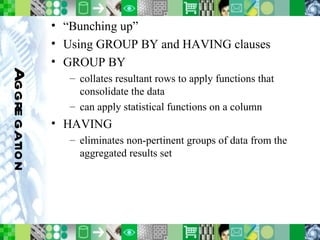 Aggregation “ Bunching up” Using GROUP BY and HAVING clauses GROUP BY collates resultant rows to apply functions that consolidate the data can apply statistical functions on a column HAVING eliminates non-pertinent groups of data from the aggregated results set 