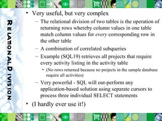 Relational Division Very useful, but very complex The relational division of two tables is the operation of returning rows whereby column values in one table match column values for  every  corresponding row in the other table A combination of correlated subqueries Example (SQL19) retrieves all projects that require every activity listing in the activity table (No rows returned because no projects in the sample database require all activities) Very powerful - SQL will out-perform any application-based solution using separate cursors to process three individual SELECT statements (I hardly ever use it!) 