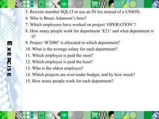 Exercise 5. Rewrite member SQL13 to use an IN list instead of a UNION. 6. Who is Bruce Adamson’s boss? 7. Which employees have worked on project ‘OPERATION’? 8. How many people work for department ‘E21’ and what department is it? 9. Project ‘IF2000’ is allocated to which department? 10. What is the average salary for each department? 11. Which employee is paid the most? 12. Which employee is paid the least? 13. Who is the oldest employee? 14. Which projects are over/under budget, and by how much? 15. How many people work for each department? 