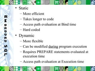 Embedded SQL Static More efficient Takes longer to code Access path evaluation at Bind time Hard coded Dynamic More flexible Can be modified  during  program execution Requires PREPARE statements evaluated at execution time Access path evaluation at Execution time 