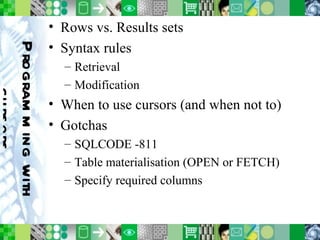 Programming with cursors Rows vs. Results sets Syntax rules Retrieval Modification When to use cursors (and when not to) Gotchas SQLCODE -811 Table materialisation (OPEN or FETCH) Specify required columns 