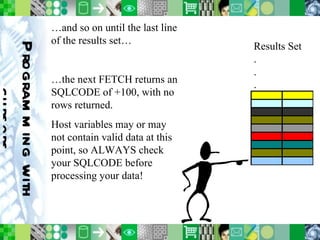 Programming with cursors …and so on until the last line of the results set… …the next FETCH returns an SQLCODE of +100, with no rows returned. Host variables may or may not contain valid data at this point, so ALWAYS check your SQLCODE before processing your data! Results Set . . . 