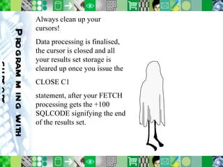 Programming with cursors Always clean up your cursors! Data processing is finalised, the cursor is closed and all your results set storage is cleared up once you issue the CLOSE C1 statement, after your FETCH processing gets the +100 SQLCODE signifying the end of the results set. 
